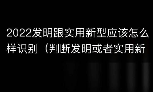 2022发明跟实用新型应该怎么样识别（判断发明或者实用新型）