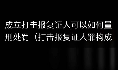 成立打击报复证人可以如何量刑处罚（打击报复证人罪构成要件）