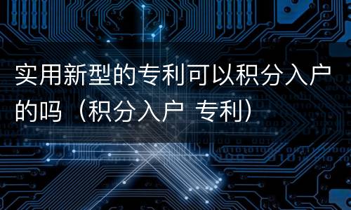 实用新型的专利可以积分入户的吗（积分入户 专利）