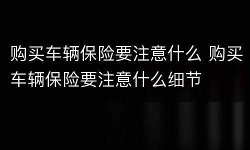 购买车辆保险要注意什么 购买车辆保险要注意什么细节