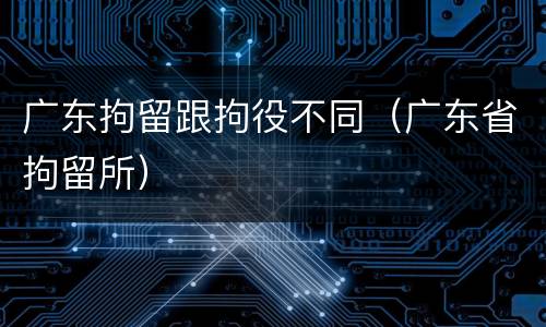广东拘留跟拘役不同（广东省拘留所）