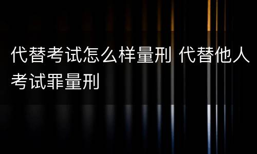代替考试怎么样量刑 代替他人考试罪量刑
