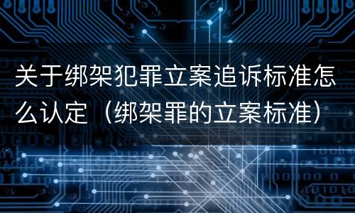 关于绑架犯罪立案追诉标准怎么认定（绑架罪的立案标准）