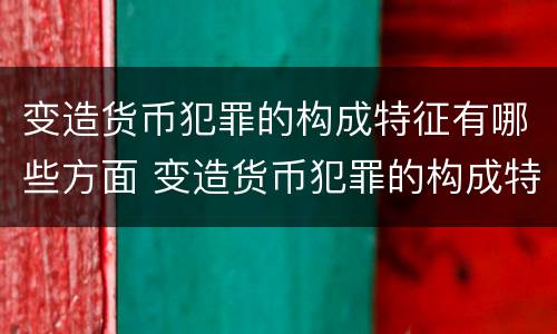 变造货币犯罪的构成特征有哪些方面 变造货币犯罪的构成特征有哪些方面的表现