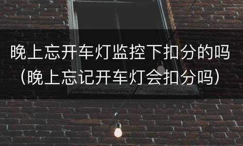 晚上忘开车灯监控下扣分的吗（晚上忘记开车灯会扣分吗）