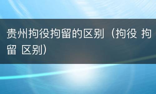 贵州拘役拘留的区别（拘役 拘留 区别）