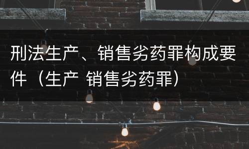 刑法生产、销售劣药罪构成要件（生产 销售劣药罪）