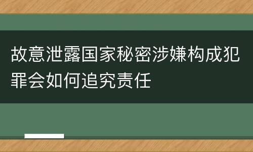 故意泄露国家秘密涉嫌构成犯罪会如何追究责任