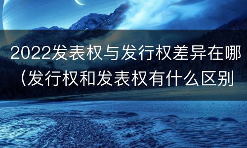2022发表权与发行权差异在哪（发行权和发表权有什么区别）