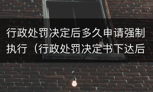 行政处罚决定后多久申请强制执行（行政处罚决定书下达后多久申请强制执行比如）