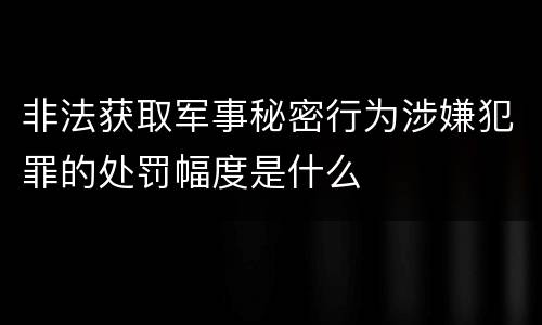 非法获取军事秘密行为涉嫌犯罪的处罚幅度是什么