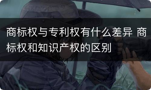 商标权与专利权有什么差异 商标权和知识产权的区别