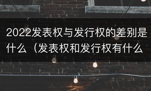 2022发表权与发行权的差别是什么（发表权和发行权有什么区别）