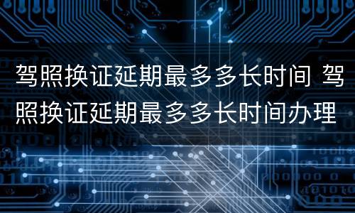 驾照换证延期最多多长时间 驾照换证延期最多多长时间办理