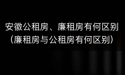 安徽公租房、廉租房有何区别（廉租房与公租房有何区别）