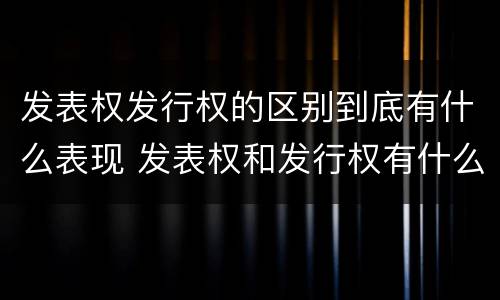 发表权发行权的区别到底有什么表现 发表权和发行权有什么区别