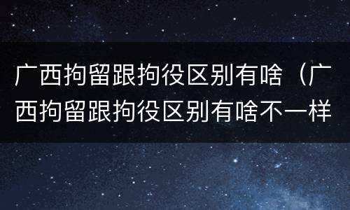 广西拘留跟拘役区别有啥（广西拘留跟拘役区别有啥不一样）