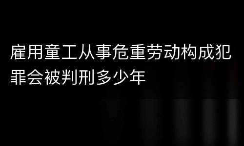 雇用童工从事危重劳动构成犯罪会被判刑多少年