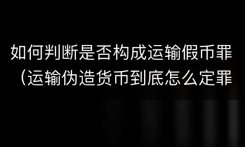 如何判断是否构成运输假币罪（运输伪造货币到底怎么定罪）