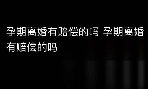 孕期离婚有赔偿的吗 孕期离婚有赔偿的吗