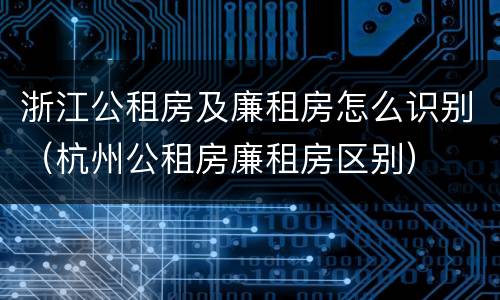 浙江公租房及廉租房怎么识别（杭州公租房廉租房区别）