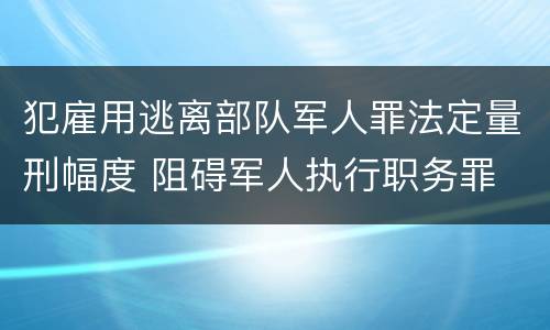 犯雇用逃离部队军人罪法定量刑幅度 阻碍军人执行职务罪