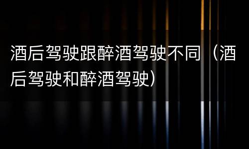 酒后驾驶跟醉酒驾驶不同（酒后驾驶和醉酒驾驶）