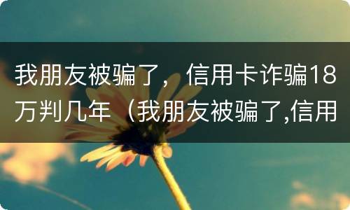 我朋友被骗了，信用卡诈骗18万判几年（我朋友被骗了,信用卡诈骗18万判几年）