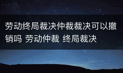 劳动终局裁决仲裁裁决可以撤销吗 劳动仲裁 终局裁决