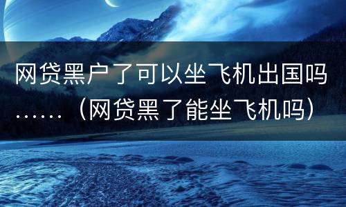 网贷黑户了可以坐飞机出国吗……（网贷黑了能坐飞机吗）