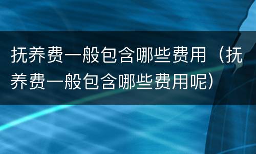 抚养费一般包含哪些费用（抚养费一般包含哪些费用呢）