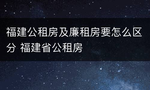 福建公租房及廉租房要怎么区分 福建省公租房