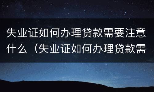 失业证如何办理贷款需要注意什么（失业证如何办理贷款需要注意什么细节）
