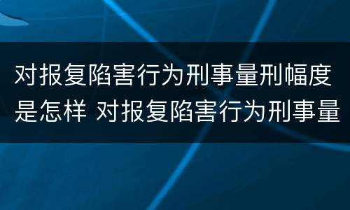 对报复陷害行为刑事量刑幅度是怎样 对报复陷害行为刑事量刑幅度是怎样计算的