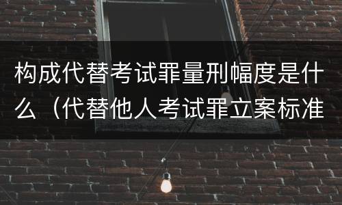 构成代替考试罪量刑幅度是什么（代替他人考试罪立案标准）