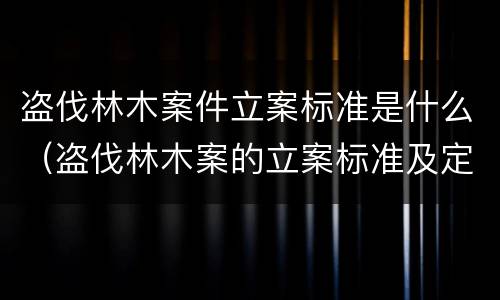 盗伐林木案件立案标准是什么（盗伐林木案的立案标准及定罪与量刑）