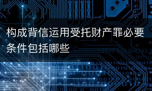 构成背信运用受托财产罪必要条件包括哪些