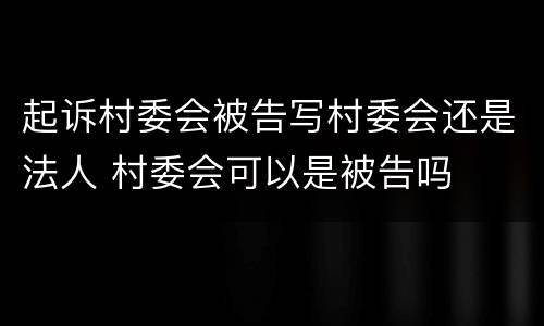 起诉村委会被告写村委会还是法人 村委会可以是被告吗