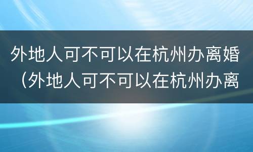外地人可不可以在杭州办离婚（外地人可不可以在杭州办离婚证）