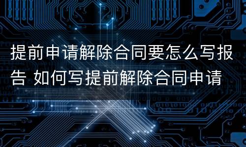 提前申请解除合同要怎么写报告 如何写提前解除合同申请