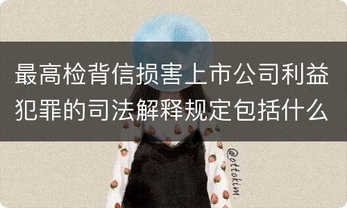 最高检背信损害上市公司利益犯罪的司法解释规定包括什么重要内容