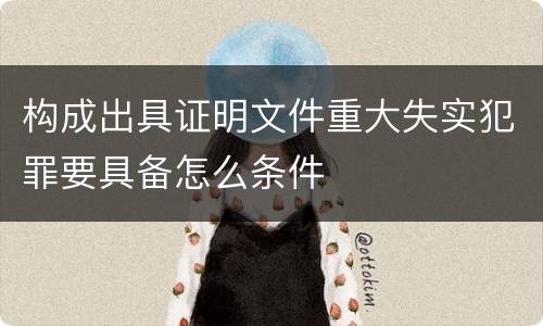 构成出具证明文件重大失实犯罪要具备怎么条件