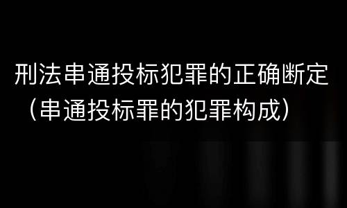 刑法串通投标犯罪的正确断定（串通投标罪的犯罪构成）