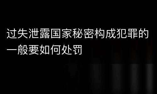 过失泄露国家秘密构成犯罪的一般要如何处罚