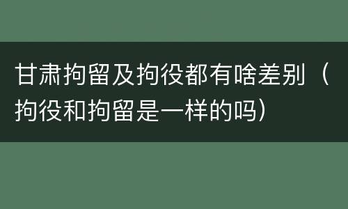 甘肃拘留及拘役都有啥差别（拘役和拘留是一样的吗）
