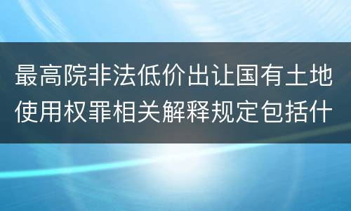 最高院非法低价出让国有土地使用权罪相关解释规定包括什么重要内容