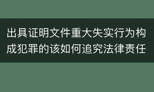 出具证明文件重大失实行为构成犯罪的该如何追究法律责任