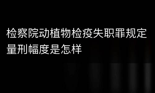 检察院动植物检疫失职罪规定量刑幅度是怎样