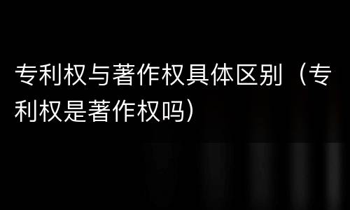 专利权与著作权具体区别（专利权是著作权吗）