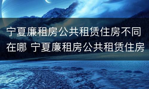宁夏廉租房公共租赁住房不同在哪 宁夏廉租房公共租赁住房不同在哪申请